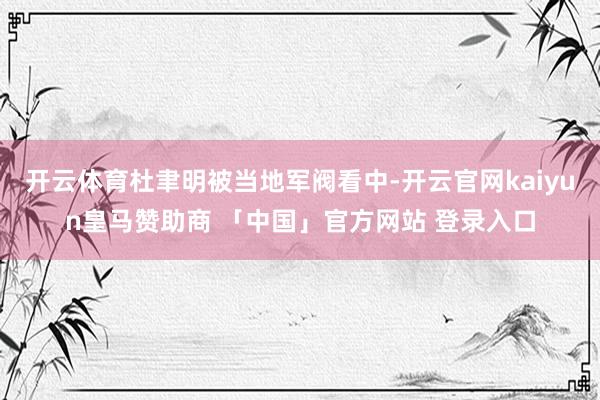 开云体育杜聿明被当地军阀看中-开云官网kaiyun皇马赞助商 「中国」官方网站 登录入口