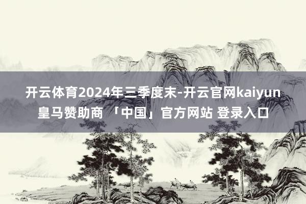 开云体育　　2024年三季度末-开云官网kaiyun皇马赞助商 「中国」官方网站 登录入口
