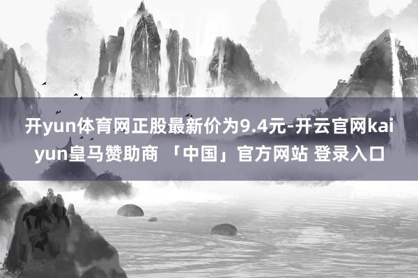 开yun体育网正股最新价为9.4元-开云官网kaiyun皇马赞助商 「中国」官方网站 登录入口