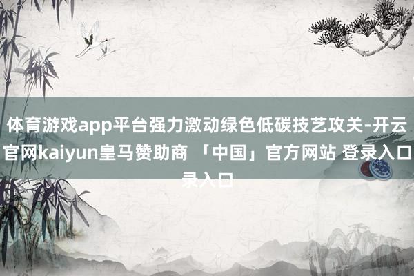 体育游戏app平台强力激动绿色低碳技艺攻关-开云官网kaiyun皇马赞助商 「中国」官方网站 登录入口