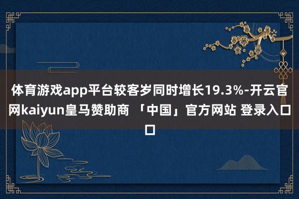 体育游戏app平台较客岁同时增长19.3%-开云官网kaiyun皇马赞助商 「中国」官方网站 登录入口