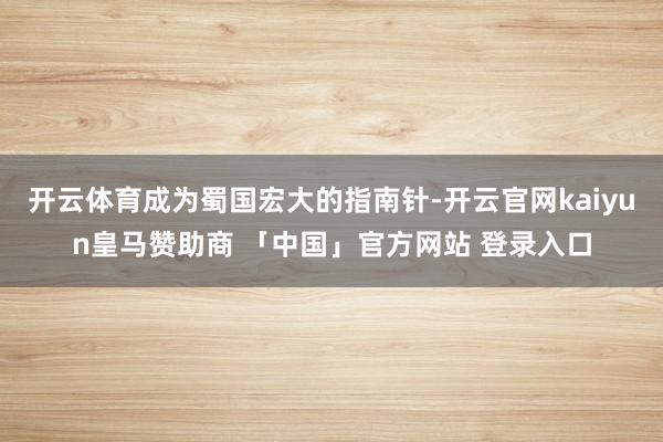 开云体育成为蜀国宏大的指南针-开云官网kaiyun皇马赞助商 「中国」官方网站 登录入口