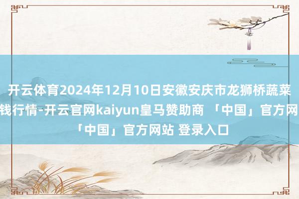 开云体育2024年12月10日安徽安庆市龙狮桥蔬菜批发商场价钱行情-开云官网kaiyun皇马赞助商 「中国」官方网站 登录入口