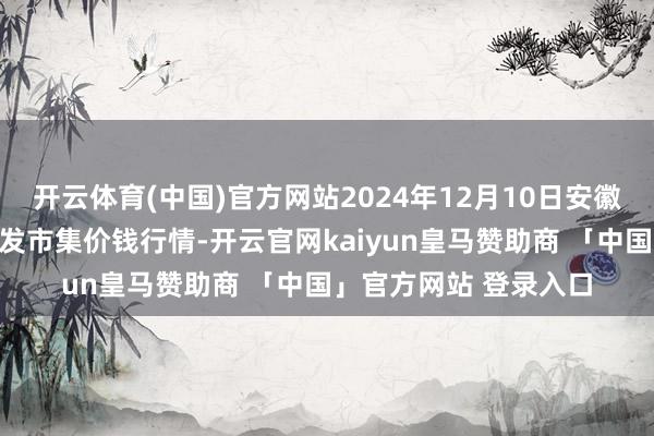 开云体育(中国)官方网站2024年12月10日安徽合肥周谷堆农产物批发市集价钱行情-开云官网kaiyun皇马赞助商 「中国」官方网站 登录入口