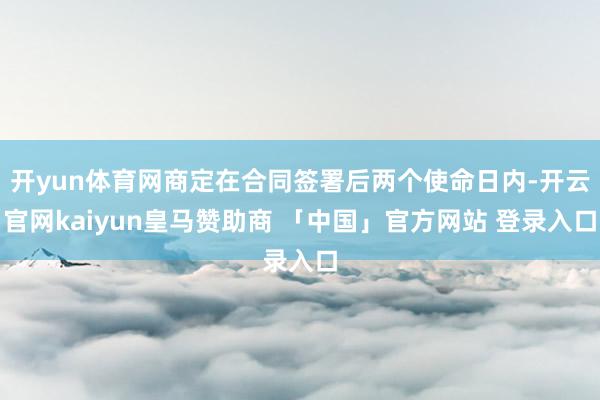 开yun体育网商定在合同签署后两个使命日内-开云官网kaiyun皇马赞助商 「中国」官方网站 登录入口