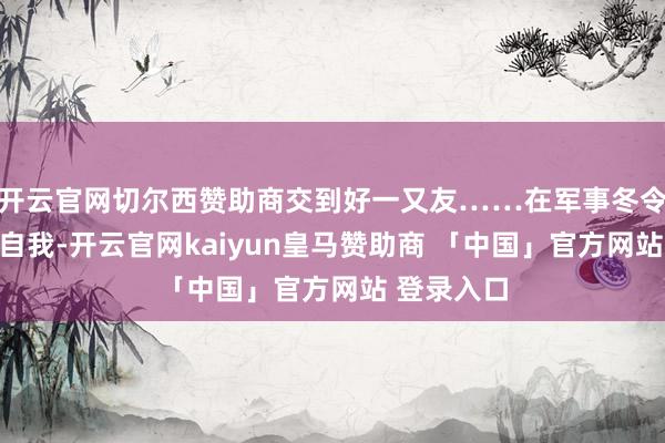 开云官网切尔西赞助商交到好一又友……在军事冬令营中挑战自我-开云官网kaiyun皇马赞助商 「中国」官方网站 登录入口