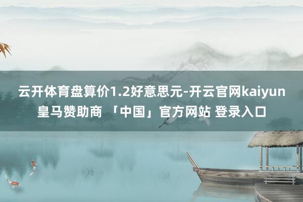 云开体育盘算价1.2好意思元-开云官网kaiyun皇马赞助商 「中国」官方网站 登录入口