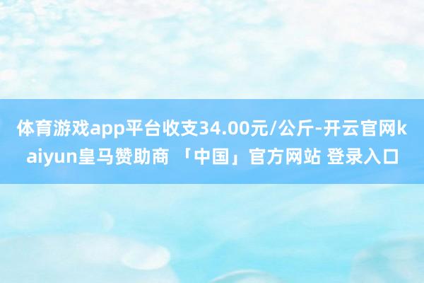 体育游戏app平台收支34.00元/公斤-开云官网kaiyun皇马赞助商 「中国」官方网站 登录入口