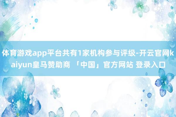 体育游戏app平台共有1家机构参与评级-开云官网kaiyun皇马赞助商 「中国」官方网站 登录入口