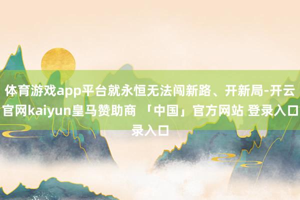 体育游戏app平台就永恒无法闯新路、开新局-开云官网kaiyun皇马赞助商 「中国」官方网站 登录入口