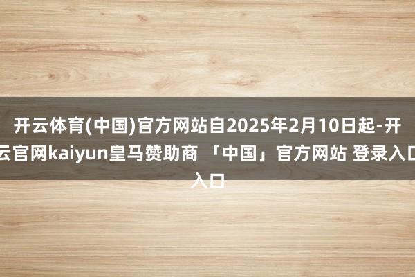 开云体育(中国)官方网站自2025年2月10日起-开云官网kaiyun皇马赞助商 「中国」官方网站 登录入口