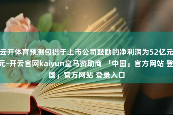 云开体育预测包摄于上市公司鼓励的净利润为52亿元–55亿元-开云官网kaiyun皇马赞助商 「中国」官方网站 登录入口
