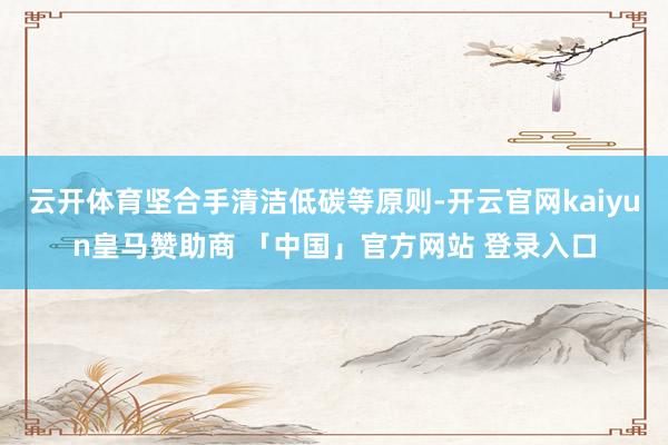 云开体育坚合手清洁低碳等原则-开云官网kaiyun皇马赞助商 「中国」官方网站 登录入口