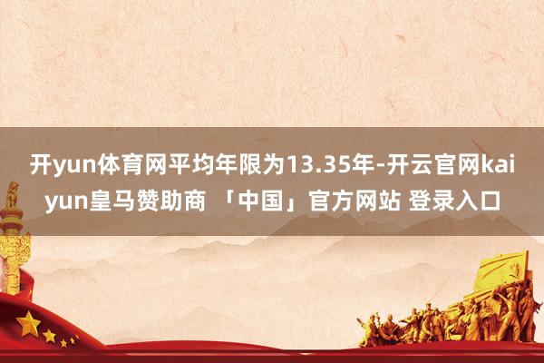 开yun体育网平均年限为13.35年-开云官网kaiyun皇马赞助商 「中国」官方网站 登录入口