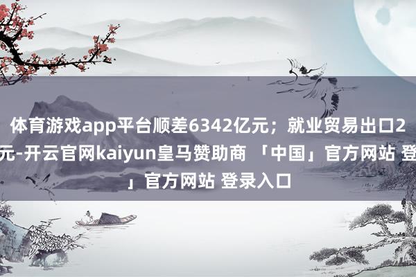 体育游戏app平台顺差6342亿元；就业贸易出口2518亿元-开云官网kaiyun皇马赞助商 「中国」官方网站 登录入口
