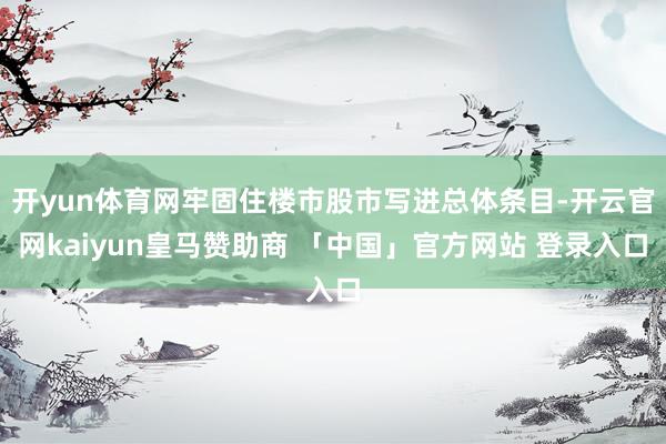 开yun体育网牢固住楼市股市写进总体条目-开云官网kaiyun皇马赞助商 「中国」官方网站 登录入口