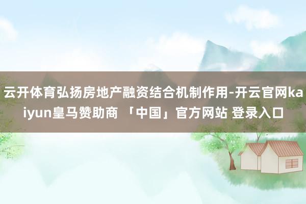 云开体育弘扬房地产融资结合机制作用-开云官网kaiyun皇马赞助商 「中国」官方网站 登录入口