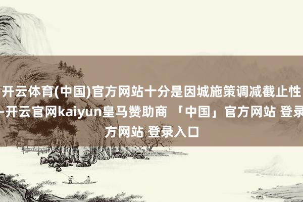 开云体育(中国)官方网站十分是因城施策调减截止性门径-开云官网kaiyun皇马赞助商 「中国」官方网站 登录入口