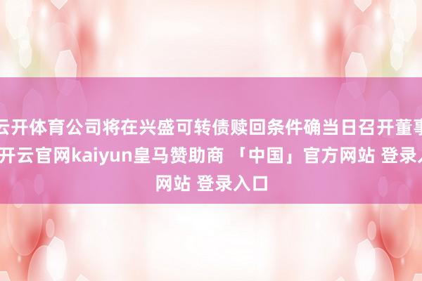 云开体育公司将在兴盛可转债赎回条件确当日召开董事会-开云官网kaiyun皇马赞助商 「中国」官方网站 登录入口