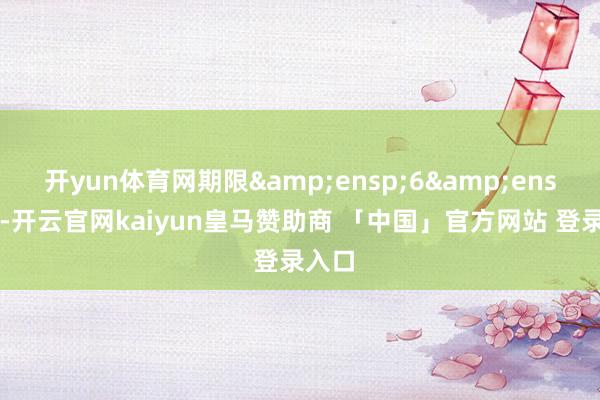 开yun体育网期限&ensp;6&ensp;年-开云官网kaiyun皇马赞助商 「中国」官方网站 登录入口
