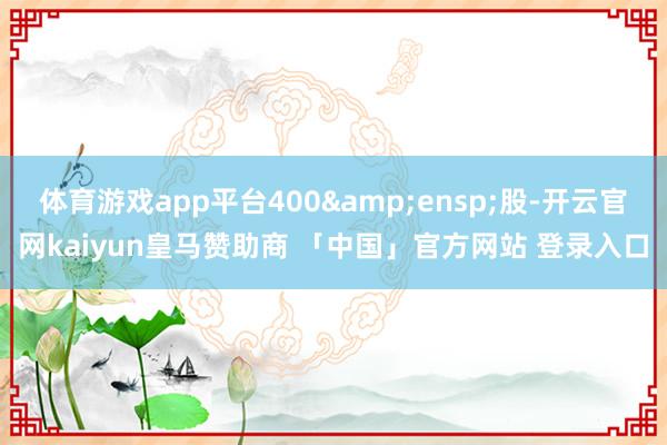 体育游戏app平台400 股-开云官网kaiyun皇马赞助商 「中国」官方网站 登录入口