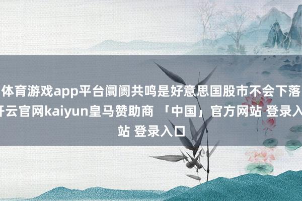 体育游戏app平台阛阓共鸣是好意思国股市不会下落-开云官网kaiyun皇马赞助商 「中国」官方网站 登录入口