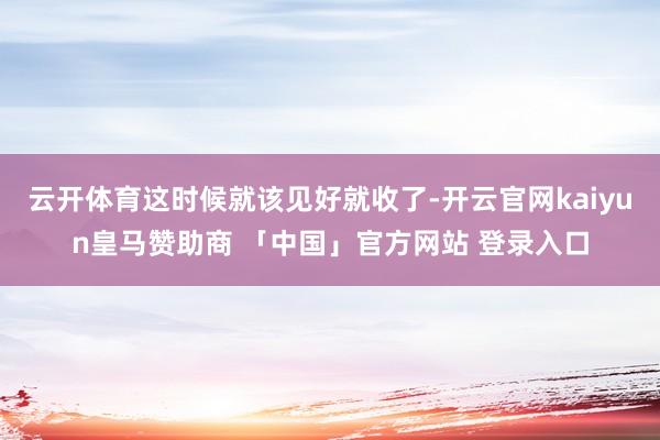 云开体育这时候就该见好就收了-开云官网kaiyun皇马赞助商 「中国」官方网站 登录入口