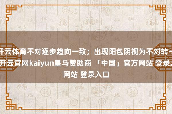 开云体育不对逐步趋向一致；出现阳包阴视为不对转一致-开云官网kaiyun皇马赞助商 「中国」官方网站 登录入口