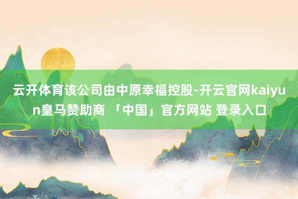 云开体育该公司由中原幸福控股-开云官网kaiyun皇马赞助商 「中国」官方网站 登录入口