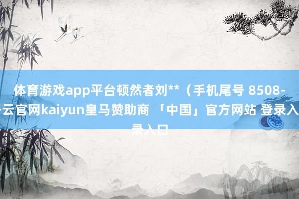 体育游戏app平台顿然者刘**（手机尾号 8508-开云官网kaiyun皇马赞助商 「中国」官方网站 登录入口