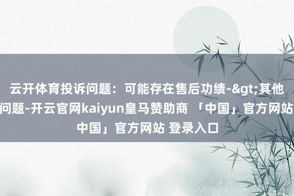 云开体育投诉问题：可能存在售后功绩->其他售后功绩问题-开云官网kaiyun皇马赞助商 「中国」官方网站 登录入口