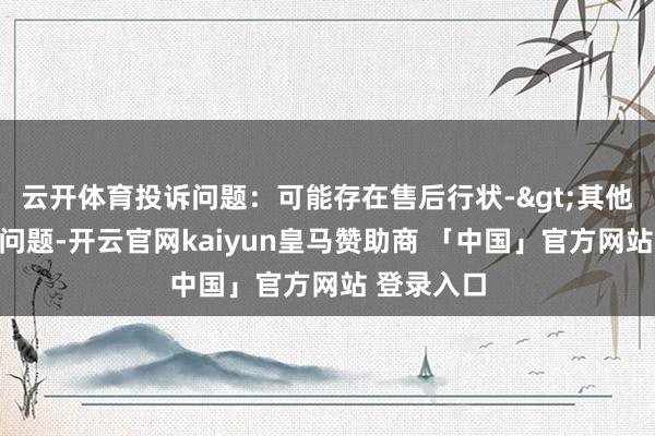 云开体育投诉问题：可能存在售后行状->其他售后行状问题-开云官网kaiyun皇马赞助商 「中国」官方网站 登录入口