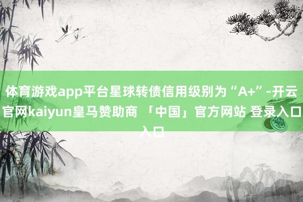 体育游戏app平台星球转债信用级别为“A+”-开云官网kaiyun皇马赞助商 「中国」官方网站 登录入口