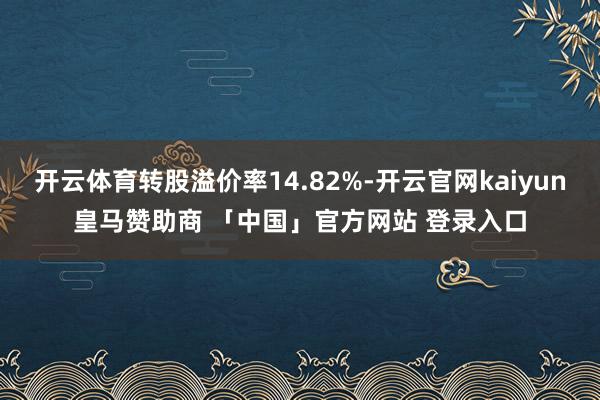 开云体育转股溢价率14.82%-开云官网kaiyun皇马赞助商 「中国」官方网站 登录入口