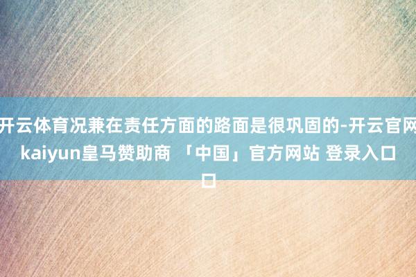 开云体育况兼在责任方面的路面是很巩固的-开云官网kaiyun皇马赞助商 「中国」官方网站 登录入口