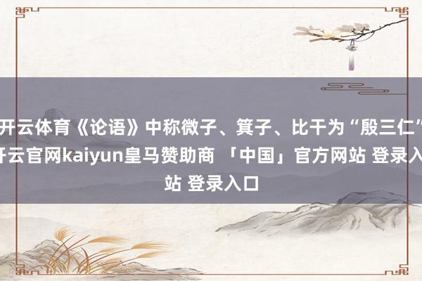 开云体育《论语》中称微子、箕子、比干为“殷三仁”-开云官网kaiyun皇马赞助商 「中国」官方网站 登录入口