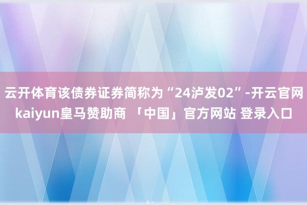 云开体育该债券证券简称为“24泸发02”-开云官网kaiyun皇马赞助商 「中国」官方网站 登录入口