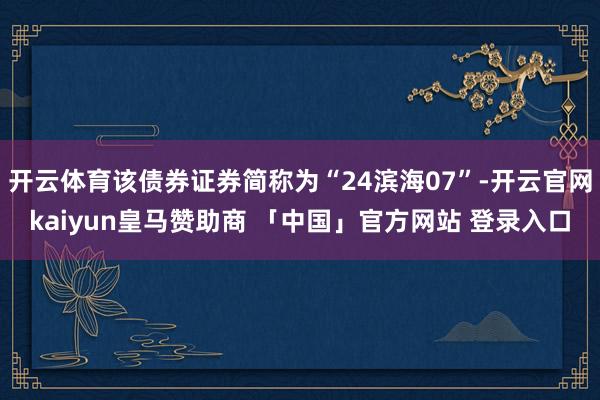 开云体育该债券证券简称为“24滨海07”-开云官网kaiyun皇马赞助商 「中国」官方网站 登录入口