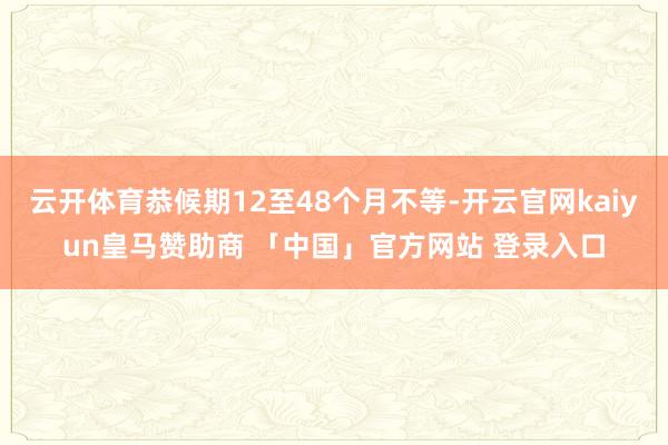 云开体育恭候期12至48个月不等-开云官网kaiyun皇马赞助商 「中国」官方网站 登录入口