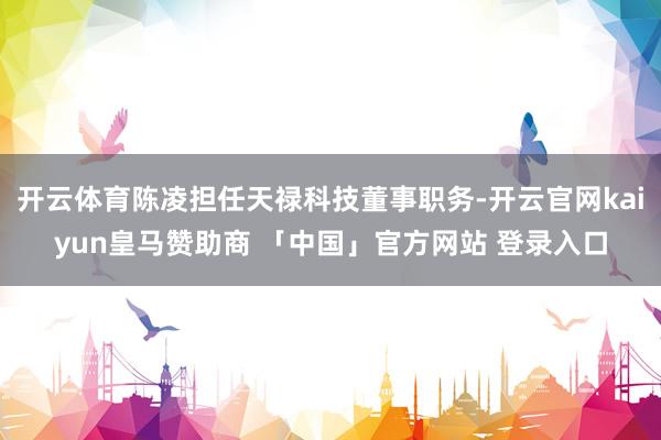 开云体育陈凌担任天禄科技董事职务-开云官网kaiyun皇马赞助商 「中国」官方网站 登录入口