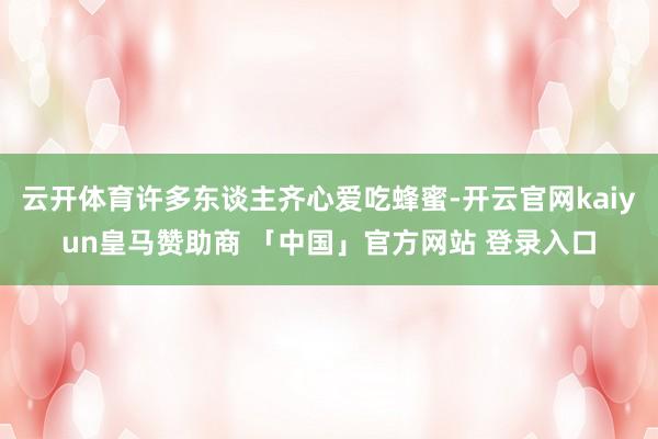 云开体育许多东谈主齐心爱吃蜂蜜-开云官网kaiyun皇马赞助商 「中国」官方网站 登录入口