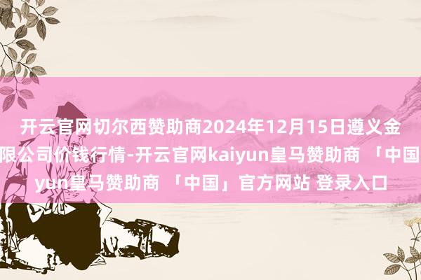 开云官网切尔西赞助商2024年12月15日遵义金地盘绿色居品往还有限公司价钱行情-开云官网kaiyun皇马赞助商 「中国」官方网站 登录入口