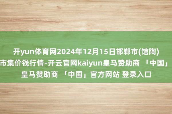 开yun体育网2024年12月15日邯郸市(馆陶)金凤禽蛋农贸批发市集价钱行情-开云官网kaiyun皇马赞助商 「中国」官方网站 登录入口