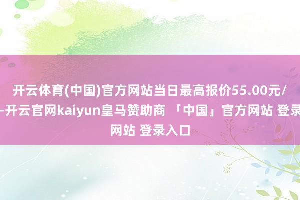 开云体育(中国)官方网站当日最高报价55.00元/公斤-开云官网kaiyun皇马赞助商 「中国」官方网站 登录入口