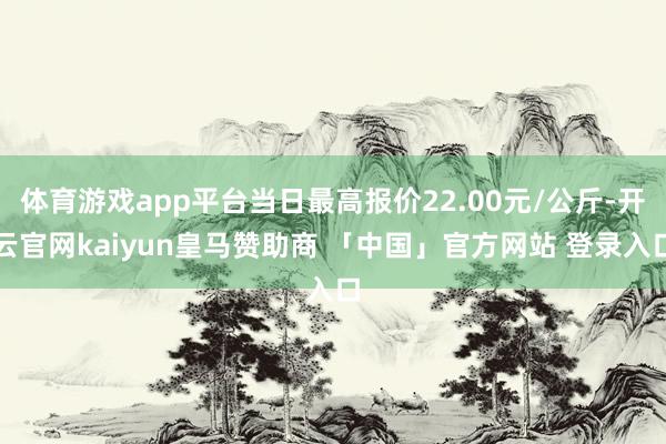 体育游戏app平台当日最高报价22.00元/公斤-开云官网kaiyun皇马赞助商 「中国」官方网站 登录入口