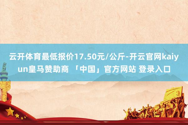 云开体育最低报价17.50元/公斤-开云官网kaiyun皇马赞助商 「中国」官方网站 登录入口