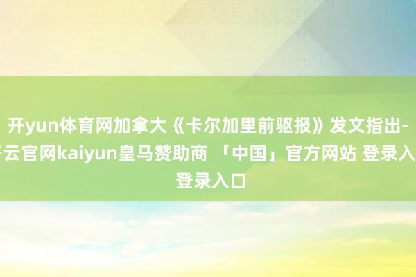 开yun体育网加拿大《卡尔加里前驱报》发文指出-开云官网kaiyun皇马赞助商 「中国」官方网站 登录入口