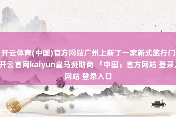 开云体育(中国)官方网站广州上新了一家新式旅行门店-开云官网kaiyun皇马赞助商 「中国」官方网站 登录入口