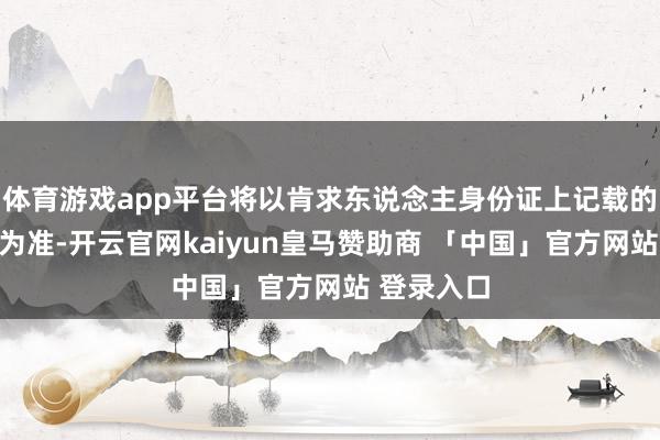 体育游戏app平台将以肯求东说念主身份证上记载的缔造日历为准-开云官网kaiyun皇马赞助商 「中国」官方网站 登录入口