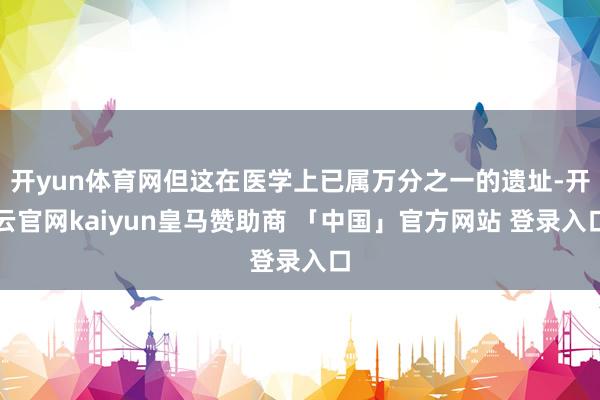 开yun体育网但这在医学上已属万分之一的遗址-开云官网kaiyun皇马赞助商 「中国」官方网站 登录入口